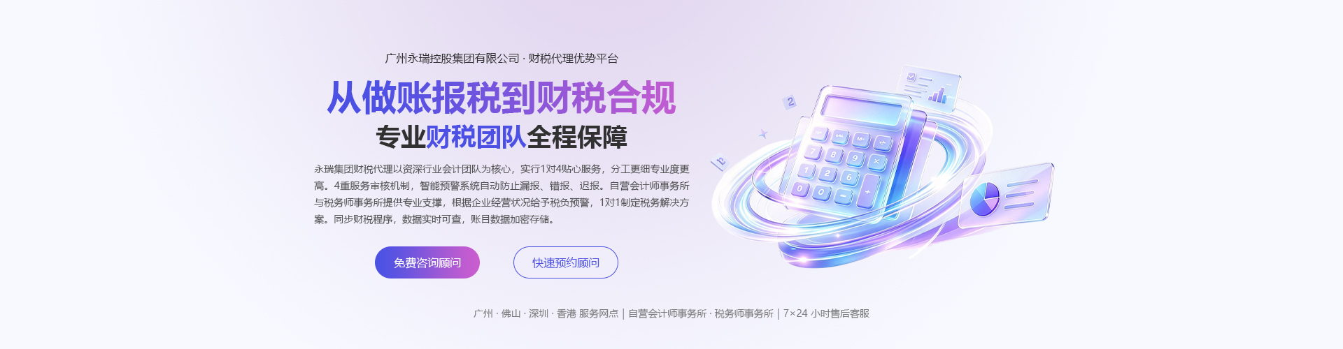 永瑞集团 · 财税代理优势平台：从做账报税到财税合规，专业财税团队全程保障。财税代理以资深行业会计团队为核心，实行 1 对 4 贴心服务，分工更细专业度更高。4 重服务审核机制，智能预警系统自动防止漏报、错报、迟报。自营会计师事务所与税务师事务所提供专业支撑，根据企业经营状况给予税负预警，1 对 1 制定税务解决方案。同步财税程序，数据实时可查，账目数据加密存储。广州、佛山、深圳、香港服务网点，自营会计师事务所、税务师事务所，7×24 小时售后客服。